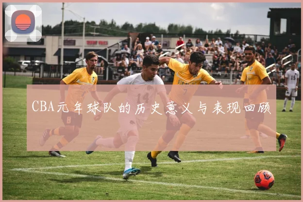 CBA元年球队的历史意义与表现回顾