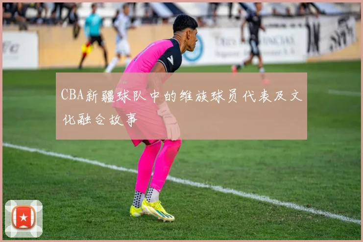 CBA新疆球队中的维族球员代表及文化融合故事